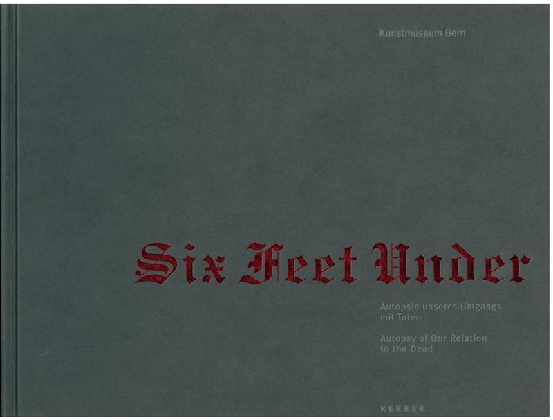 Six feet under : autopsie unseres Umgangs mit Toten = autopsy of our relation to the dead / Kunstmuseum Bern ; contributions by Bernhard Fibicher [and 7 others] cover