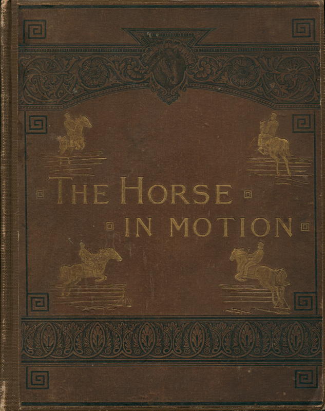 The horse in motion : as shown by instantaneous photography with a study of animal mechanics : founded on anatomy and the revelations of the camera : in which is demonstrated the theory of quadrupedal locomotion / by J. D. B. Stillman ; executed an dpublished under the auspices of Lelamd Stanford. cover