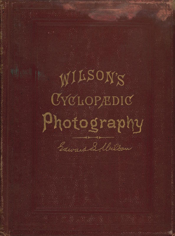 Wilson's cyclopedic photography : a complete hand-book of the terms, processes, formulae and appliances available in photographt, arranged in cyclopedic form for ready reference / by Edward L. Wilson cover