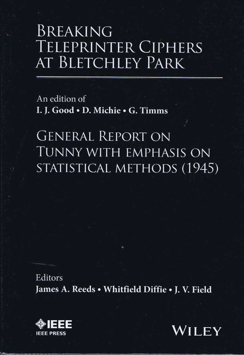 Breaking teleprinter ciphers at Bletchley Park : general report on Tunny with emphasis on statistical methods (1945) / an edition of I.J. Good, D. Michie and G. Timms ; edited and with introductions and notes by James A. Reeds, Whitfield Diffie and J.V. Field cover