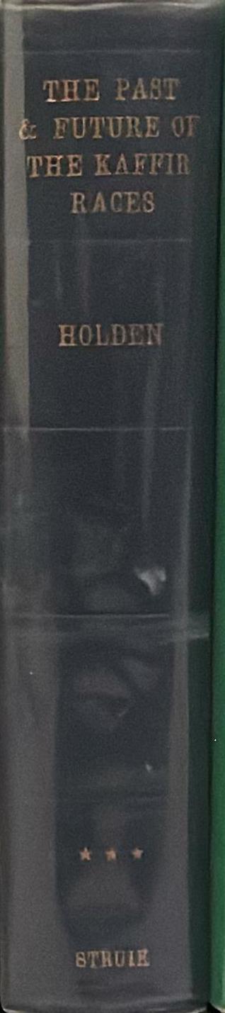 The past and future of the Kaffir races : in three parts : I. Their history ; II. Their manners and customs ; III. The means needful for their preservation and improvement / by the Rev. William C. Holden spine